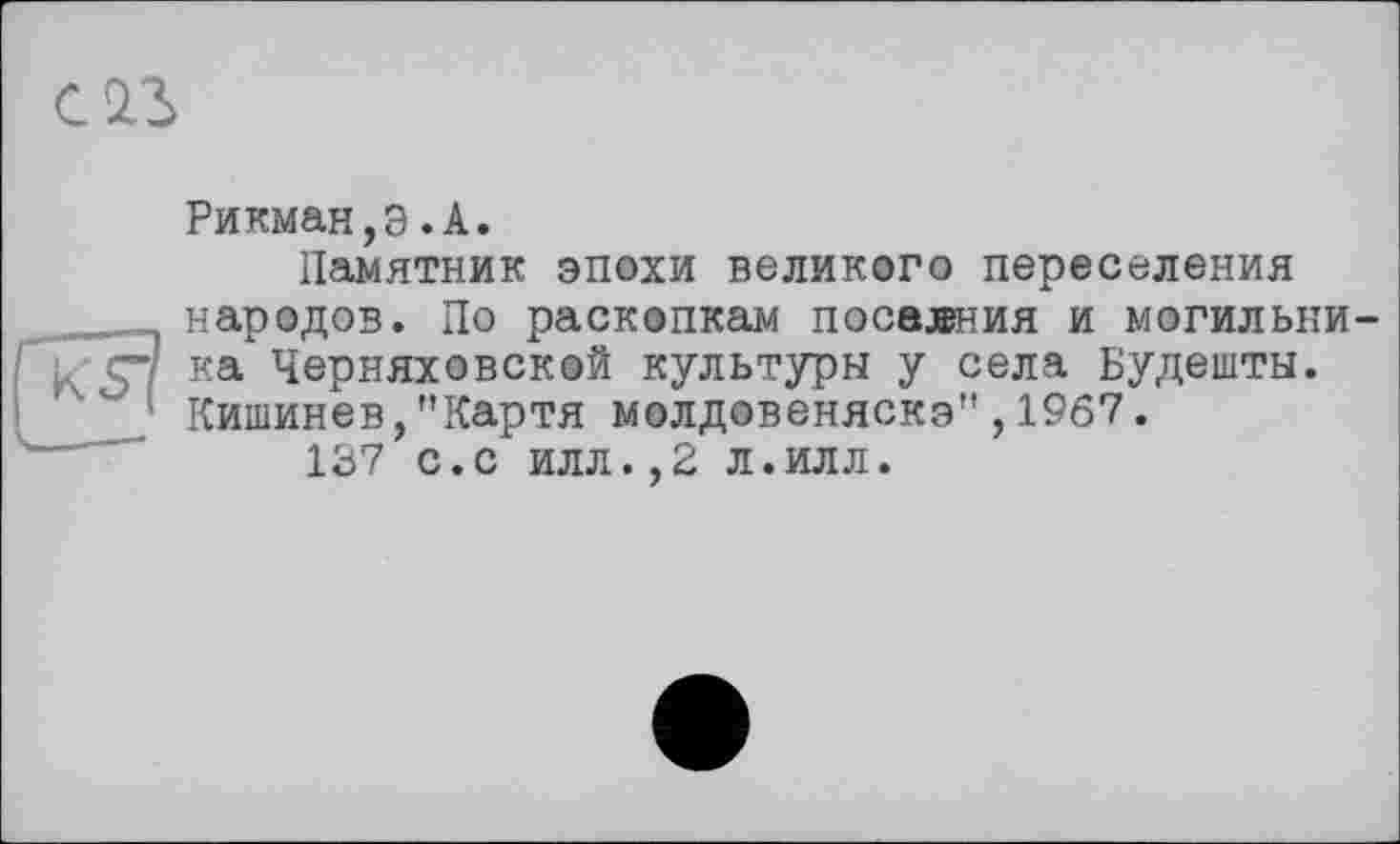 ﻿С ІЗ
Рикман,э.А.
Памятник эпохи великого переселения народов. По раскопкам посалния и могильника Черняховской культуры у села Будешты. Кишинев,"Картя молдовеняскэ",1967.
137 с.с илл.,2 л.илл.